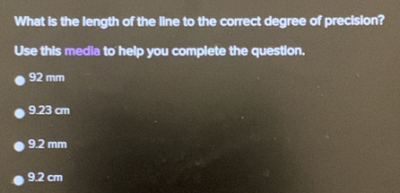 What is the length of the line to the correct degree of precision?
Use this media to help you complete the question.
92 mm
9.23 cm
9.2 mm
9.2 cm