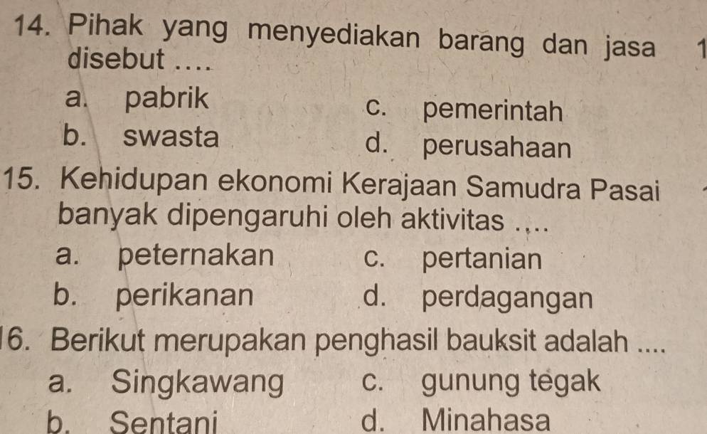 Pihak yang menyediakan barang dan jasa 1
disebut ....
a pabrik c. pemerintah
b. swasta d. perusahaan
15. Kehidupan ekonomi Kerajaan Samudra Pasai
banyak dipengaruhi oleh aktivitas ....
a. peternakan c. pertanian
b. perikanan d. perdagangan
6. Berikut merupakan penghasil bauksit adalah ....
a. Singkawang c. gunung tegak
b. Sentani d. Minahasa