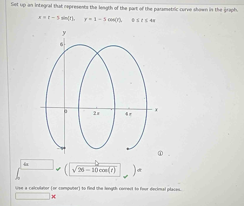 Set up an integral that represents the length of the part of the parametric curve shown in the graph.
x=t-5sin (t), y=1-5cos (t), 0≤ t≤ 4π
4π
sqrt(26-10cos (t)) dt
Use a calculator (or computer) to find the length correct to four decimal places.