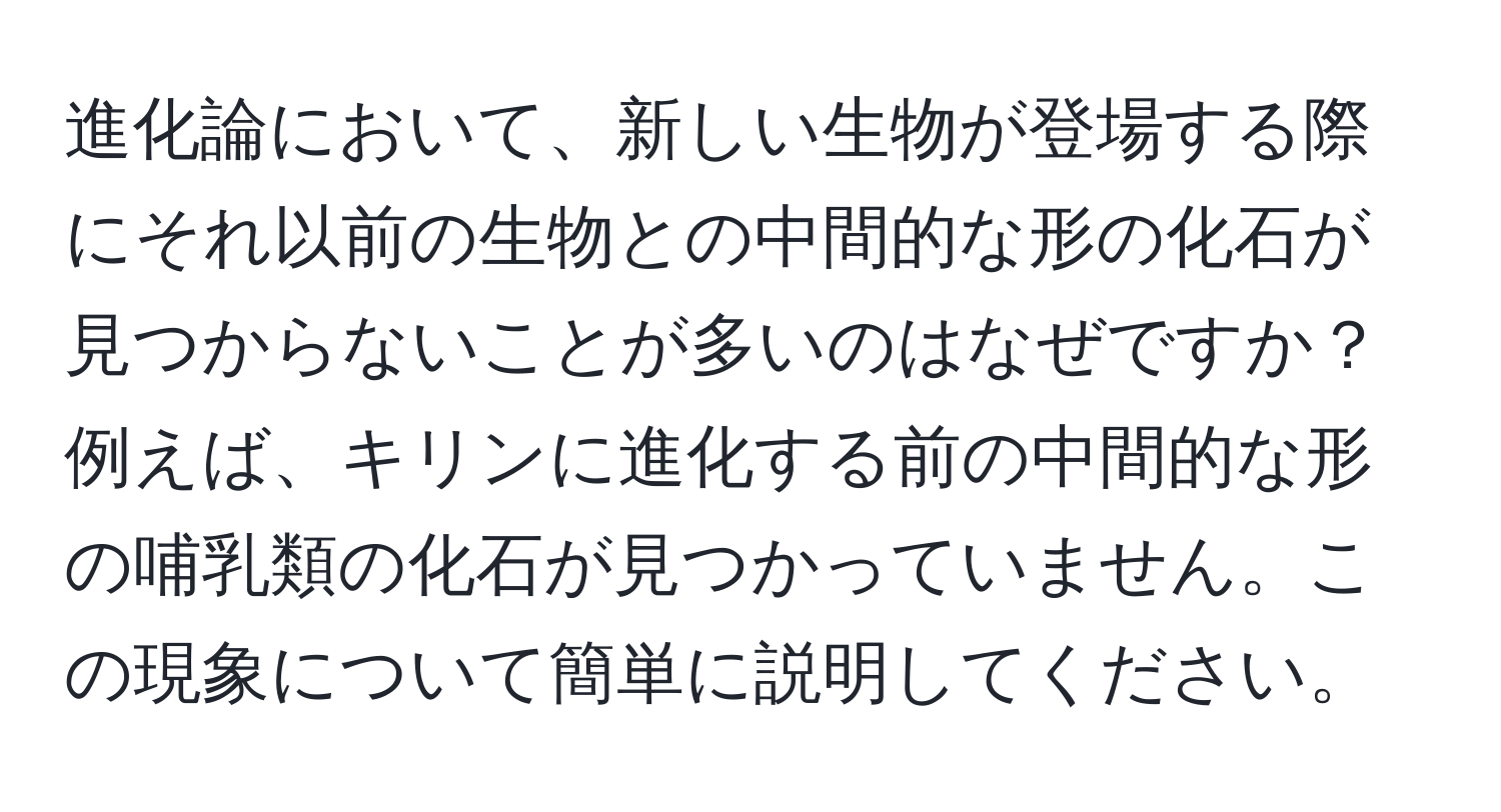 進化論において、新しい生物が登場する際にそれ以前の生物との中間的な形の化石が見つからないことが多いのはなぜですか？例えば、キリンに進化する前の中間的な形の哺乳類の化石が見つかっていません。この現象について簡単に説明してください。