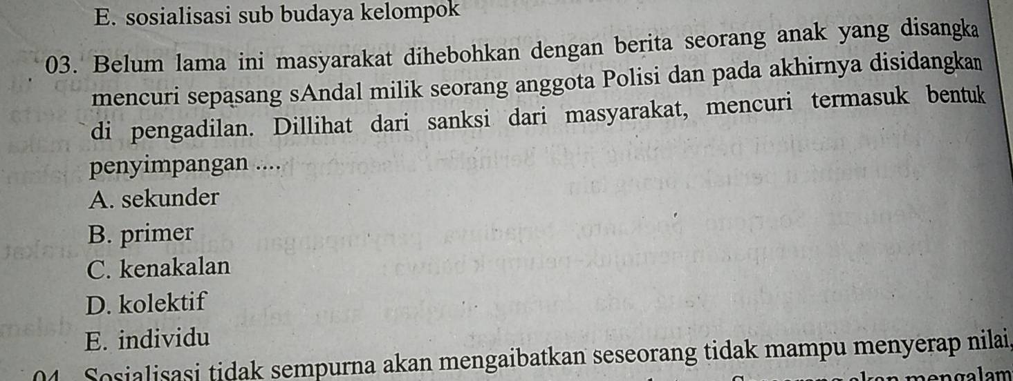 E. sosialisasi sub budaya kelompok
03. Belum lama ini masyarakat dihebohkan dengan berita seorang anak yang disangka
mencuri sepasang sAndal milik seorang anggota Polisi dan pada akhirnya disidangkan
di pengadilan. Dillihat dari sanksi dari masyarakat, mencuri termasuk bentuk
penyimpangan ....
A. sekunder
B. primer
C. kenakalan
D. kolektif
E. individu
04 Sosialisasi tidak sempurna akan mengaibatkan seseorang tidak mampu menyerap nilai,
m e n g a l am