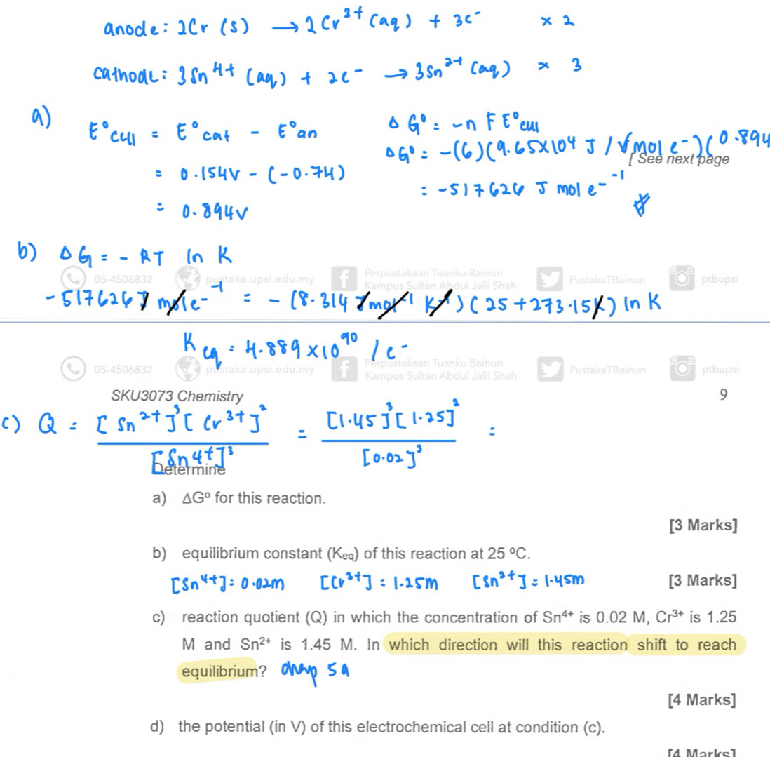 next page 
Perpustakaan Tuanku Bainun
05-4506832 psi.edu.my f Kampus Sultan Ahdul Jalil Shah PustakaTBainun ptbupsi 
p u stakaan Tuanku Bain n 
a 05-4506832 Kampus Sultan Abdul Jalil Shah PustakaTBainun 01 ptbupsi 
SKU3073 Chemistry 9 
a) △ G° for this reaction. 
[3 Marks] 
b) equilibrium constant (K) of this reaction at 25°C. 
[3 Marks] 
c) reaction quotient (Q) in which the concentration of Sn^(4+) is 0.02 M, Cr^(3+) is 1.25
M and Sn^(2+) is 1.45 M. In which direction will this reaction shift to reach 
equilibrium? 
[4 Marks] 
d) the potential (in V) of this electrochemical cell at condition (c). 
[M Markel