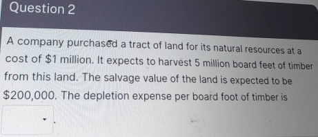 A company purchased a tract of land for its natural resources at a 
cost of $1 million. It expects to harvest 5 million board feet of timber 
from this land. The salvage value of the land is expected to be
$200,000. The depletion expense per board foot of timber is