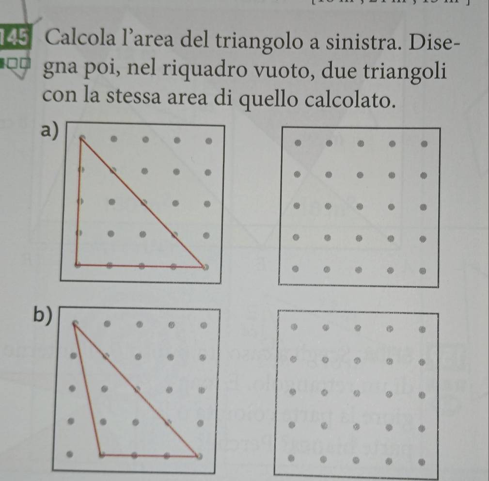 145 Calcola l’area del triangolo a sinistra. Dise- 
gna poi, nel riquadro vuoto, due triangoli 
con la stessa area di quello calcolato. 
a) 
b) 
. . 
。 . ⑳