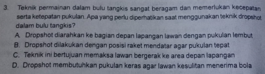 Teknik permainan dalam bulu tangkis sangat beragam dan memerlukan kecepatan
serta ketepatan pukulan. Apa yang perlu diperhatikan saat menggunakan teknik dropshot
dalam bulu tangkis?
A. Dropshot diarahkan ke bagian depan lapangan lawan dengan pukulan lembut
B. Dropshot dilakukan dengan posisi raket mendatar agar pukulan tepat
C. Teknik ini bertujuan memaksa lawan bergerak ke area depan lapangan
D. Dropshot membutuhkan pukulan keras agar lawan kesulitan menerima bola