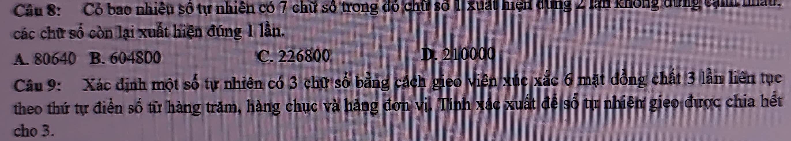 Có bao nhiều số tự nhiên có 7 chữ số trong đó chữ số 1 xuất hiện dùng 2 lần không dừng cạnh nâu,
các chữ số còn lại xuất hiện đúng 1 lần.
A. 80640 B. 604800 C. 226800 D. 210000
Câu 9: Xác định một số tự nhiên có 3 chữ số bằng cách gieo viên xúc xắc 6 mặt đồng chất 3 lần liên tục
theo thứ tự điền số từ hàng trăm, hàng chục và hàng đơn vị. Tính xác xuất để số tự nhiên gieo được chia hết
cho 3.