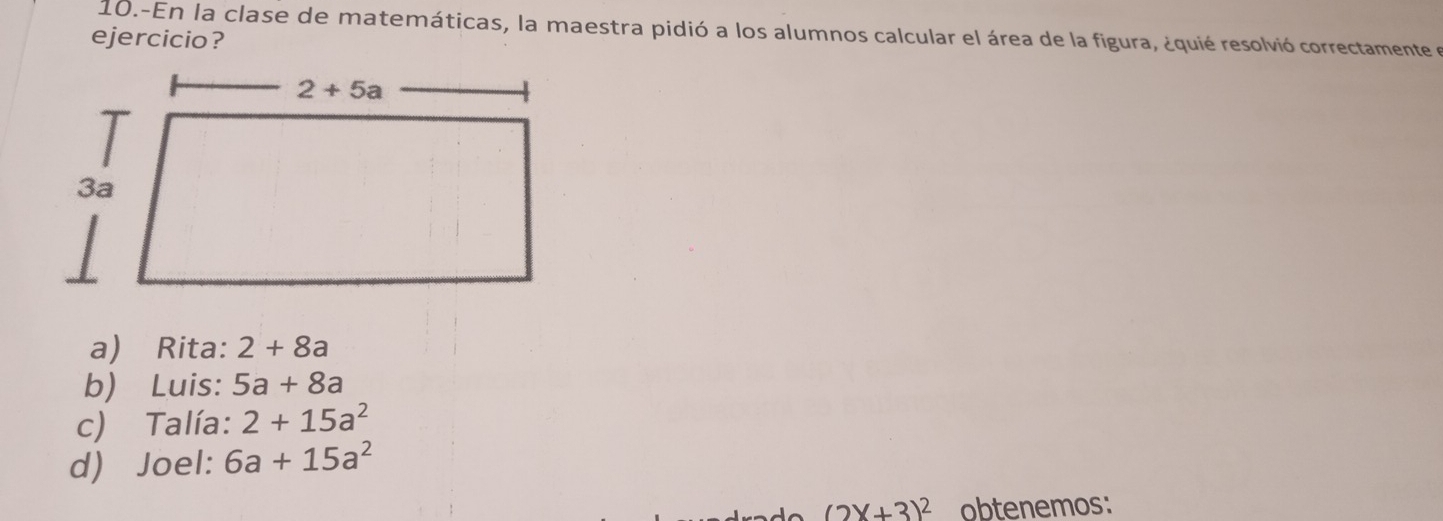 10.-En la clase de matemáticas, la maestra pidió a los alumnos calcular el área de la figura, ¿quié resolvió correctamente e
ejercicio?
a) Rita: 2+8a
b) Luis: 5a+8a
c) Talía: 2+15a^2
d) Joel: 6a+15a^2
(2X+3)^2 obtenemos: