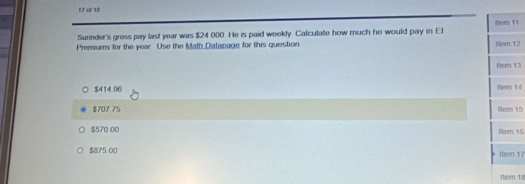 of 18
l1em 11
Surinder's gross pay last year was $24 000. He is paid weekly Calculate how much he would pay in El
Premiums for the year. Use the Math Datapage for this question. Itern 12
Item 13
$414 96 Itern 14
$707.75 ttem 15
$570 00 Iter 16
$875 00 Item 17
Item 18