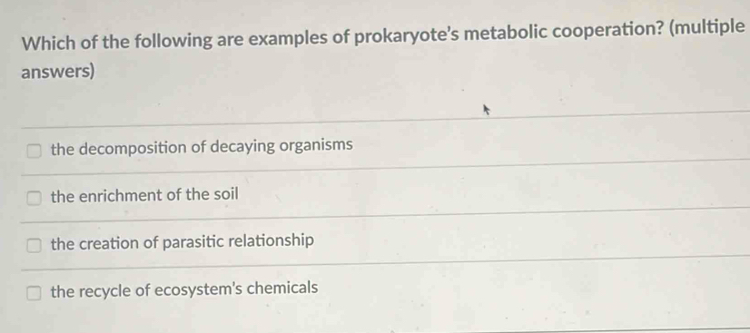 Which of the following are examples of prokaryote's metabolic cooperation? (multiple
answers)
the decomposition of decaying organisms
the enrichment of the soil
the creation of parasitic relationship
the recycle of ecosystem's chemicals