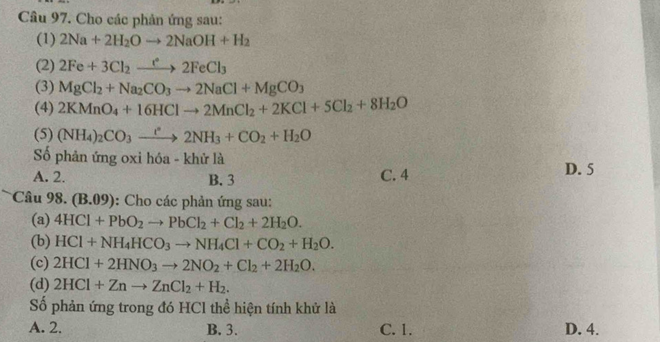 Cho các phản ứng sau:
(1) 2Na+2H_2Oto 2NaOH+H_2
(2) 2Fe+3Cl_2xrightarrow e2FeCl_3
(3) MgCl_2+Na_2CO_3to 2NaCl+MgCO_3
(4) 2KMnO_4+16HClto 2MnCl_2+2KCl+5Cl_2+8H_2O
(5) (NH_4)_2CO_3xrightarrow r2NH_3+CO_2+H_2O
ố phản ứng oxi hóa - khử là
A. 2. B. 3 C. 4
D. 5
Câu 98. (B.09) ): Cho các phản ứng sau:
(a) 4HCl+PbO_2to PbCl_2+Cl_2+2H_2O. 
(b) HCl+NH_4HCO_3to NH_4Cl+CO_2+H_2O. 
(c) 2HCl+2HNO_3to 2NO_2+Cl_2+2H_2O. 
(d) 2HCl+Znto ZnCl_2+H_2. 
Số phản ứng trong đó HCl thể hiện tính khử là
A. 2. B. 3. C. 1. D. 4.