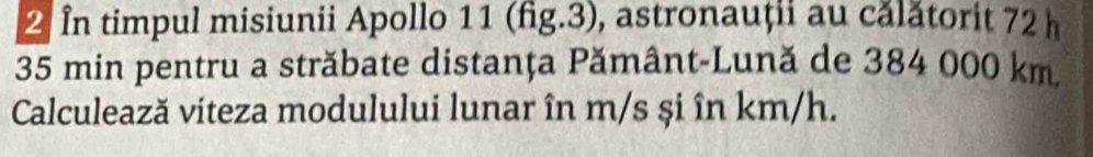 In timpul misiunii Apollo 11 (fig.3), astronauții au călătorit 72 h
35 min pentru a străbate distanța Pământ-Lună de 384 000 km
Calculează viteza modulului lunar în m/s și în km/h.