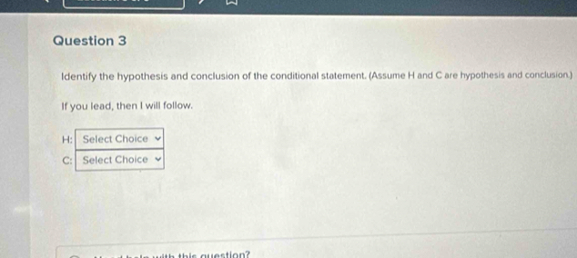 ldentify the hypothesis and conclusion of the conditional statement. (Assume H and C are hypothesis and conclusion.) 
If you lead, then I will follow.
H : Select Choice 
C: Select Choice 
this auestion?