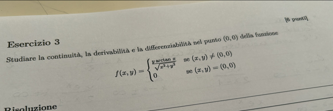 [6 punti] 
Esercizio 3 
Studiare la continuità, la derivabilità e la differenziabilità nel punto (0,0) della funzione
f(x,y)=beginarrayl  yarctan x/sqrt(x^2+y^2) sec (x,y)!= (0,0) 0sec (x,y)=(0,0)endarray.
Risoluzione