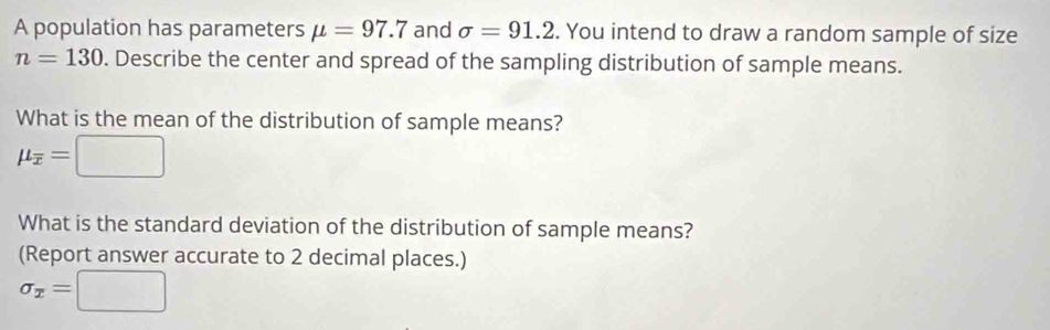 A population has parameters mu =97.7 and sigma =91.2. You intend to draw a random sample of size
n=130. Describe the center and spread of the sampling distribution of sample means. 
What is the mean of the distribution of sample means?
mu _overline x=□
What is the standard deviation of the distribution of sample means? 
(Report answer accurate to 2 decimal places.)
sigma _x=□