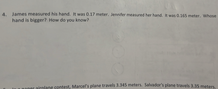 James measured his hand. It was 0.17 meter. Jennifer measured her hand. It was 0.165 meter. Whose
hand is bigger? How do you know?
aper airplane contest, Marcel’s plane travels 3.345 meters. Salvador’s plane travels 3.35 meters.