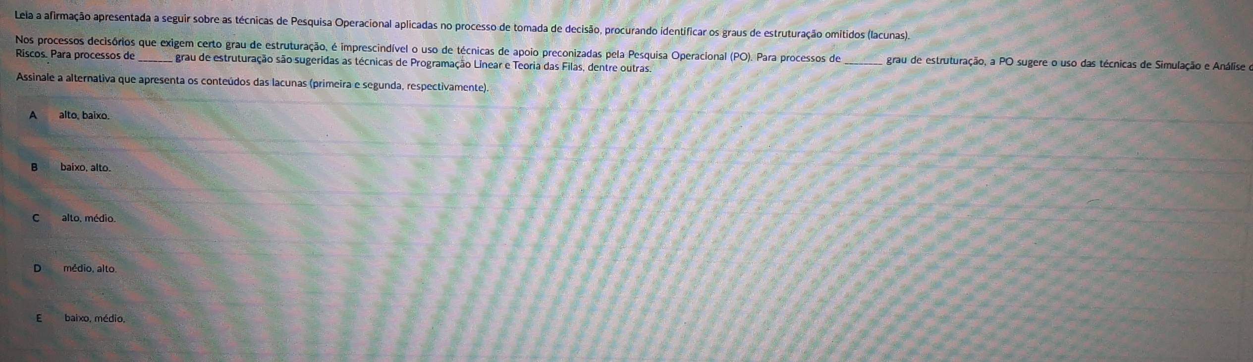 Lela a afirmação apresentada a seguir sobre as técnicas de Pesquisa Operacional aplicadas no processo de tomada de decisão, procurando identificar os graus de estruturação omitidos (lacunas).
Nos processos decisórios que exigem certo grau de estruturação, é imprescindível o uso de técnicas de apoio preconizadas pela Pesquisa Operacional (PO) Para processos de grau de estruturação, a PO sugere o uso das técnicas de Simulação e Análise o
Riscos. Para processos de A grau de estruturação são sugeridas as técnicas de Programação Linear e Teoria das Filas, dentre outras.
Assinale a alternativa que apresenta os conteúdos das lacunas (primeira e segunda, respectivamente).
A alto, baixo.
B baíxo, alto.
D médio, alto.
E baixo, médio,