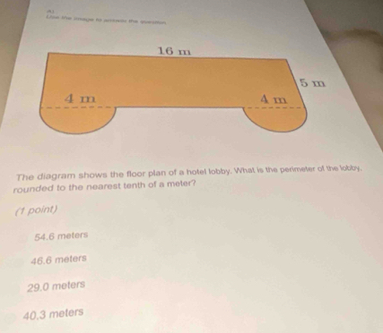 Use te onage to arsear the quesmin
The diagram shows the floor plan of a hotel lobby. What is the perimeter of the lobby.
rounded to the nearest tenth of a meter?
(1 point)
54.6 meters
46.6 meters
29.0 meters
40.3 meters