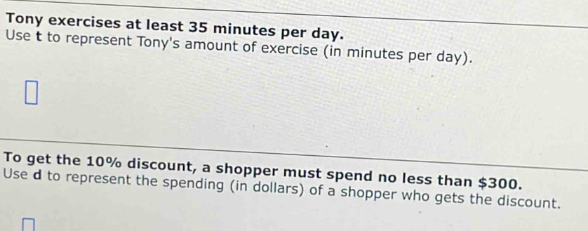 Tony exercises at least 35 minutes per day. 
Use t to represent Tony's amount of exercise (in minutes per day). 
To get the 10% discount, a shopper must spend no less than $300. 
Use d to represent the spending (in dollars) of a shopper who gets the discount.