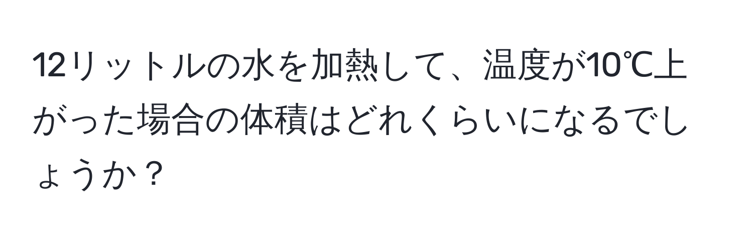 12リットルの水を加熱して、温度が10℃上がった場合の体積はどれくらいになるでしょうか？