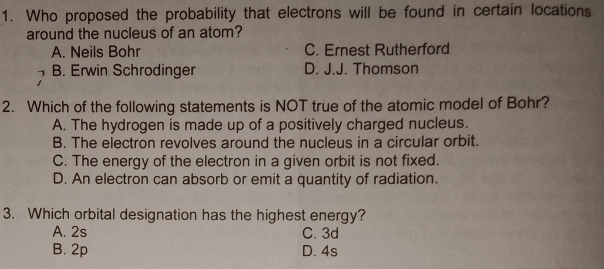 Who proposed the probability that electrons will be found in certain locations
around the nucleus of an atom?
A. Neils Bohr C. Ernest Rutherford
B. Erwin Schrodinger D. J.J. Thomson
2. Which of the following statements is NOT true of the atomic model of Bohr?
A. The hydrogen is made up of a positively charged nucleus.
B. The electron revolves around the nucleus in a circular orbit.
C. The energy of the electron in a given orbit is not fixed.
D. An electron can absorb or emit a quantity of radiation.
3. Which orbital designation has the highest energy?
A. 2s C. 3d
B. 2p D. 4s