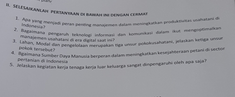 SELESAIKANLAH PERTANYAAN DI BAWAH INI DENGAN CERMAT 
1. Apa yang menjadi peran penting manajemen dalam meningkatkan produktivitas usahatani di 
Indonesia? 
2. Bagaímana pengaruh teknølogi informasi dan komunikasi dalam ikut mengoptimalkan 
manajemen usahatani di era digital saat ini? 
3. Lahan, Modal dan pengelolaan merupakan tiga unsur pokokusahatani, jelaskan ketiga unsur 
pokok tersebut? 
4. Bgaimana Sumber Daya Manusia berperan dalam meningkatkan kesejahteraan petani di sector 
pertanian di Indonesia 
5. Jelaskan kegiatan kerja tenaga kerja luar keluarga sangat dinpengaruhi oleh apa saja?