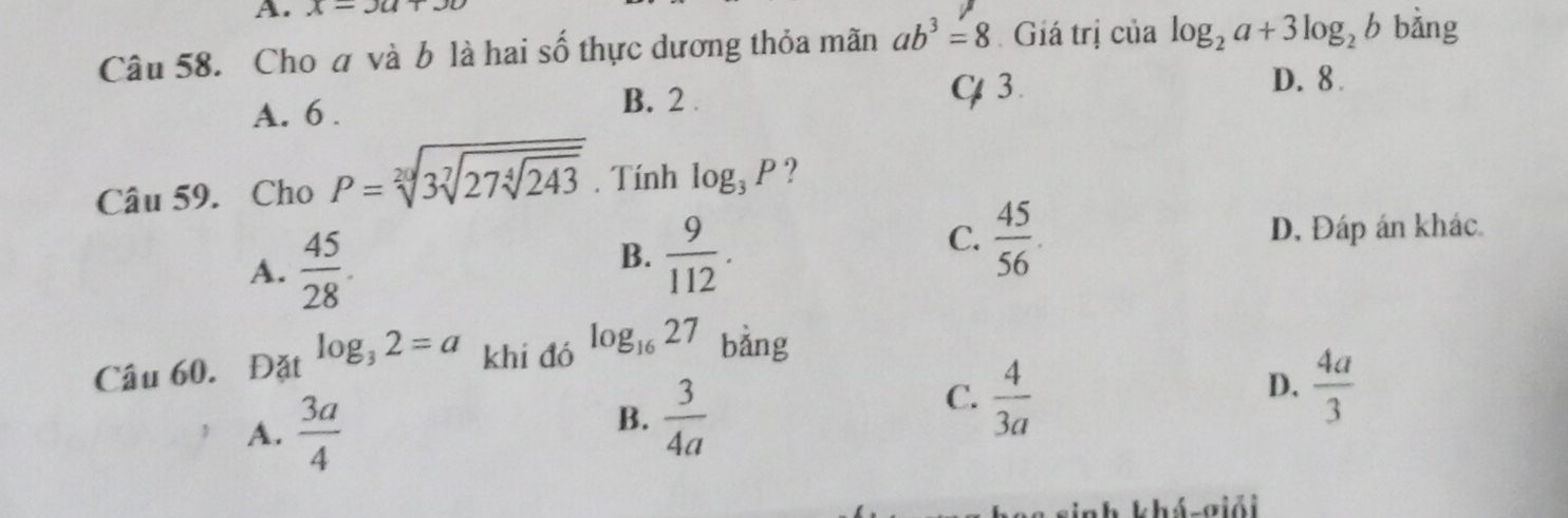 x=3a+
Câu 58. Cho á và b là hai số thực dương thỏa mãn ab^3=8 Giá trị của log _2a+3log _2b bằng
A. 6. B. 2
C 3.
D. 8.
Câu 59. Cho P=sqrt[20](3sqrt [7]27sqrt [4]243). Tính log _3P ?
A.  45/28 .
B.  9/112 .
C.  45/56  D. Đáp án khác
Câu 60. Đặt log _32=a khi đó log _1627 bảng
A.  3a/4 
B.  3/4a 
C.  4/3a 
D.  4a/3 
sinh khá-σiải