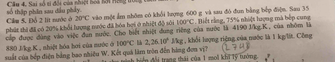 Sai số tỉ đồi của nhiệt hoà hởi riếng trong 
số thập phân sau đấu phẩy. 
Câu 5. Đồ 2 lít nước ở 20°C vào một ấm nhôm có khối lượng 600 g và sau đó đun bằng bếp điện. Sau 35
phút thì đã có 20% khối lượng nước đã hóa hợi ở nhiệt độ sôi 100°C. Biết rằng, 75% nhiệt lượng mà bếp cung 
cấp được dùng vào việc đun nước. Cho biết nhiệt dung riêng của nước là 4190 J/kg. K, của nhôm là
880 J/kg. K , nhiệt hóa hơi của nước ở 100°C là 2, 26.10^6J/kg , khối lượng riệng của nước là 1 kg/lít. Công 
suất của bếp điện bằng bao nhiêu W. Kết quả làm tròn đến hàng đơn vị? 
nh biế n đổi trang thái của 1 mol khí lý tưởng. P