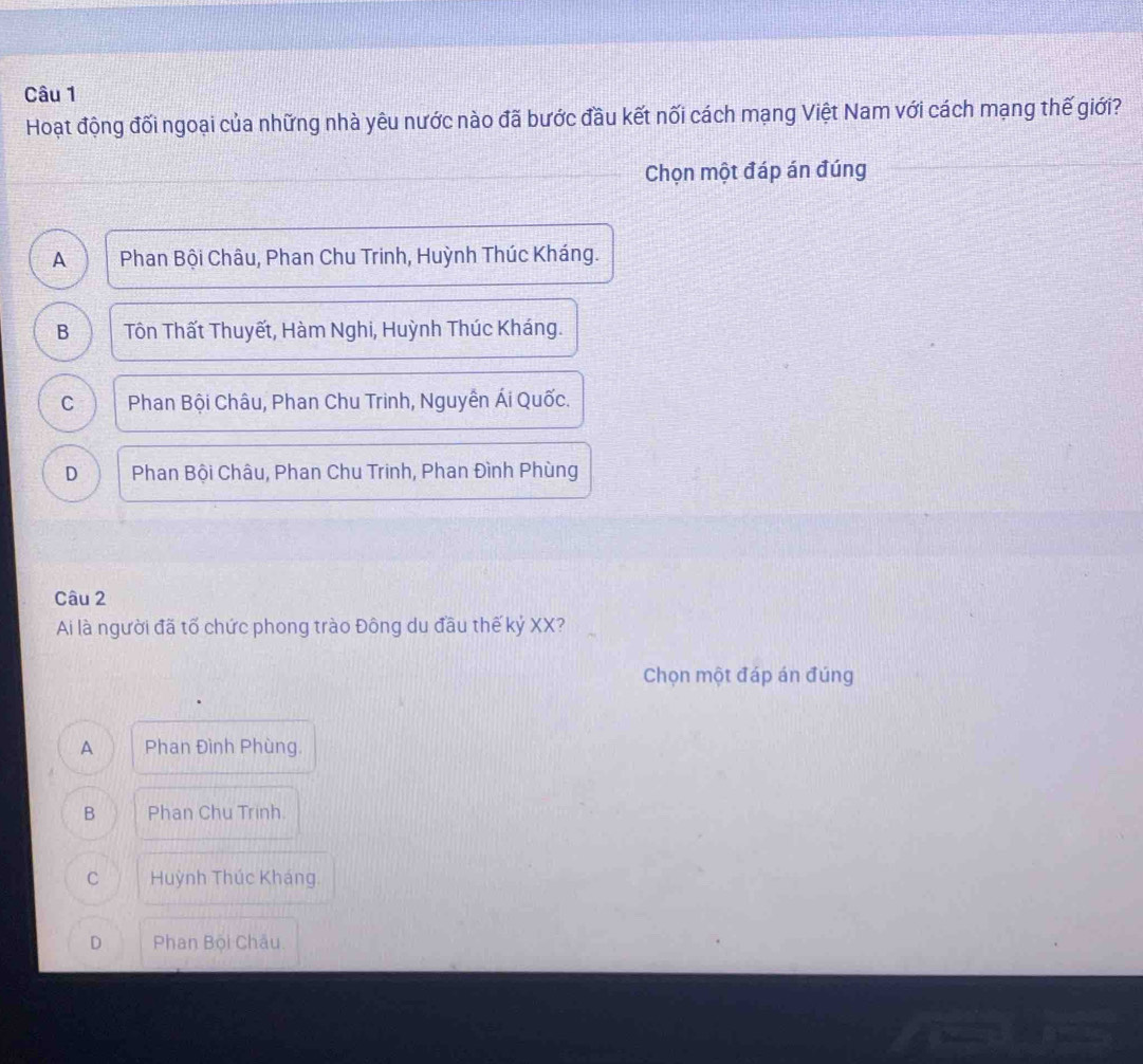 Hoạt động đối ngoại của những nhà yêu nước nào đã bước đầu kết nối cách mạng Việt Nam với cách mạng thế giới?
Chọn một đáp án đúng
A Phan Bội Châu, Phan Chu Trinh, Huỳnh Thúc Kháng.
B Tôn Thất Thuyết, Hàm Nghi, Huỳnh Thúc Kháng.
C Phan Bội Châu, Phan Chu Trinh, Nguyễn Ái Quốc.
D Phan Bội Châu, Phan Chu Trinh, Phan Đình Phùng
Câu 2
Ai là người đã tố chức phong trào Đông du đầu thế kỷ XX?
Chọn một đáp án đúng
A Phan Đình Phùng.
B Phan Chu Trinh.
C Huỳnh Thúc Kháng.
D Phan Bội Châu.