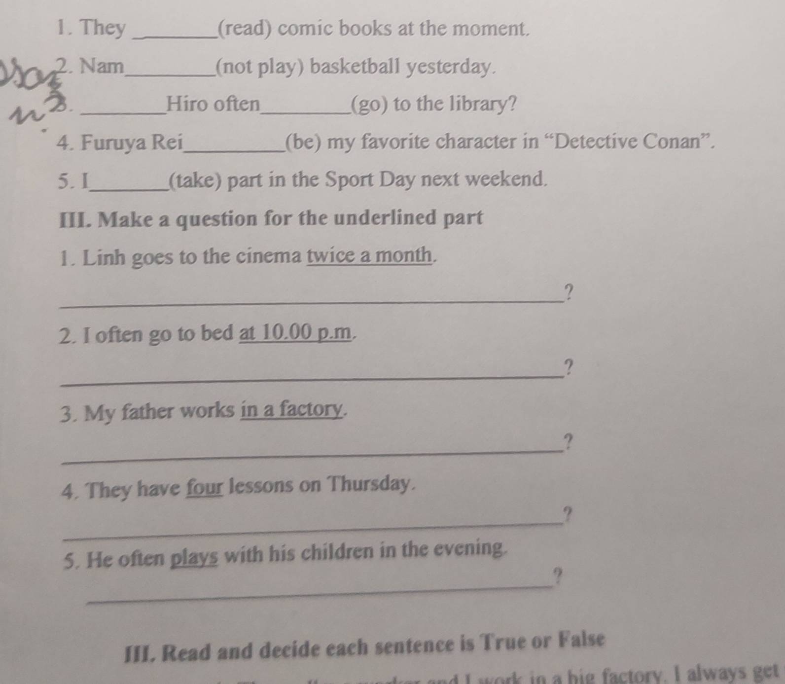 They _(read) comic books at the moment. 
N 2. Nam_ (not play) basketball yesterday. 
2 _Hiro often_ (go) to the library? 
4. Furuya Rei_ (be) my favorite character in “Detective Conan”. 
5. I_ (take) part in the Sport Day next weekend. 
III. Make a question for the underlined part 
1. Linh goes to the cinema twice a month. 
_ 
? 
2. I often go to bed at 10.00 p.m. 
_ 
? 
3. My father works in a factory. 
_ 
? 
4. They have four lessons on Thursday. 
_ 
? 
5. He often plays with his children in the evening. 
_ 
? 
III. Read and decide each sentence is True or False 
d I work in a big factory. I always get