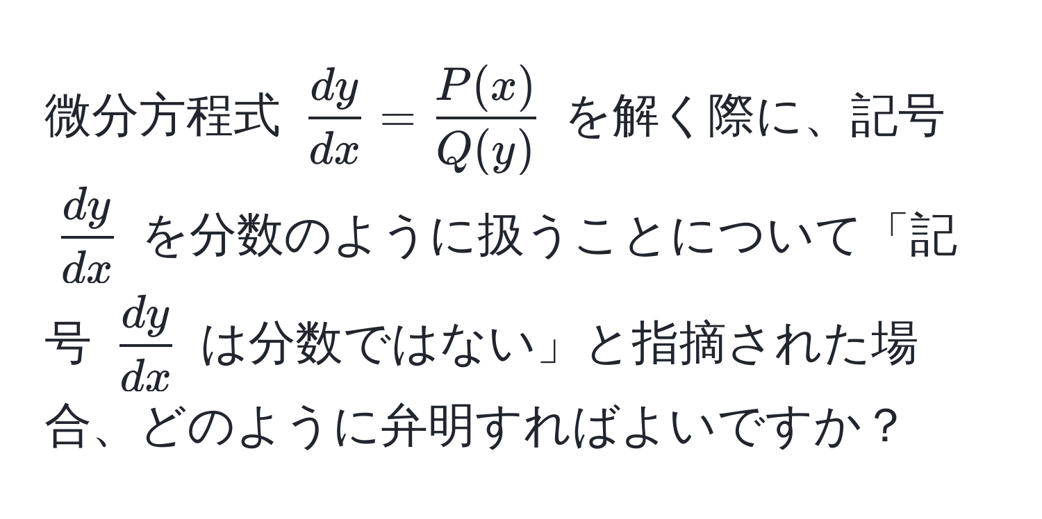 微分方程式 $ dy/dx  =  P(x)/Q(y) $ を解く際に、記号 $ dy/dx $ を分数のように扱うことについて「記号 $ dy/dx $ は分数ではない」と指摘された場合、どのように弁明すればよいですか？