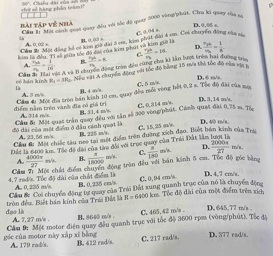 30° , Chiều dài của sợi đây
chữ số hàng phần trăm)?
D
Cầu 1: Một cánh quạt quay đều với tốc độ quay 3000 vòng/phút. Chu kì quay của nó
bài tập về nhà
D. 0,05 s.
C.0,04 s.
là
B. 0,03 s.
Câu 2: Một đồng hồ có kim giờ dài 3 cm, kim phút dài 4 cm. Coi chuyển động của các
A. 0,02 s.
D.
kim là đều. Tỉ số giữa tốc độ dài của kim phút và kim giờ là
A. frac upsilon _phupsilon _h= 1/16 . B. frac upsilon _phupsilon _h=8. C. frac upsilon _phupsilon _h=16. frac v_phv_h= 1/8 .
Câu ật A và B chuyển động tròn đều cùng chu kì lần lượt trên hai đường tròn
có bán kính R_1=3R_2. Nếu vật A chuyển động với tốc độ bằng 15 m/s thì tốc độ của vật B
D. 6 m/s.
là
B. 4 m/s. C. 5 m/s.
Câu 4: Một đĩa tròn bán kính 10 cm, quay đều mỗi vòng hết 0,2 s. Tốc độ dài của một
A. 3 m/s.
D. 3,14 m/s.
điểm nằm trên vành đĩa có giá trị
Câu 5: Một quạt trần quay đều với tần số 300 vòng/phút. Cánh quạt dài 0,75 m. Tốc
A. 314 m/s.
B. 31,4 m/s. C. 0,314 m/s.
độ dài của một điểm ở đầu cánh quạt là
D. 40 m/s.
A. 23,56 m/s. B. 225 m/s. C. 15, 25 m/s.
Câu 6: Một chiếc tàu neo tại một điểm trên đường xích đạo. Biết bán kính của Trái
Đất là 6400 km. Tốc độ dài của tàu đối với trục quay của Trái Đất lần
A.  4000π /27 m /s B.  π /18000 m/s. C.  π /180 m/s. D.  2000π /27 m/s.
Câu 7: Một chất điểm chuyển động tròn đều với bán kính 5 cm. Tốc độ góc bằng
4,7 rad/s. Tốc độ dài của chất điểm là
A. 0,235 m/s. B. 0, 235 cm/s. C. 0,94 cm/s.
D. 4, 7 cm/s.
Câu 8: Coi chuyển động tự quay của Trái Đất xung quanh trục của nó là chuyển động
tròn đều. Biết bán kính của Trái Đất là R=6400km Tốc độ dài của một điểm trên xích
đạo là C. 465,42 m/s . D. 645, 77 m/s .
A. 7,27 m/s . B. 8640 m/s .
Câu 9: Một motor điện quay đều quanh trục với tốc độ 3600 rpm (vòng/phút). Tốc độ
góc của motor này xấp xỉ bằng D. 377 rad/s.
A. 179 rad/s. B. 412 rad/s. C. 217 rad/s.