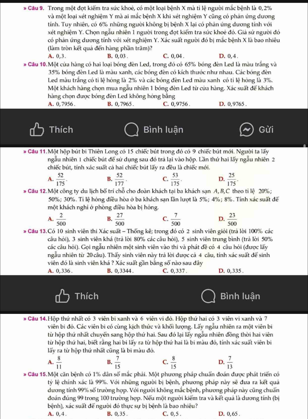 Trong một đợt kiểm tra sức khoẻ, có một loại bệnh X mà tỉ lệ người mắc bệnh là 0,2%
và một loại xét nghiệm Y mà ai mắc bệnh X khi xét nghiệm Y cũng có phản ứng dương
tính. Tuy nhiên, có 6% những người không bị bệnh X lại có phản ứng dương tính với
xét nghiệm Y. Chọn ngẫu nhiên 1 người trong đợt kiểm tra sức khoẻ đó. Giả sử người đó
có phản ứng dương tính với xét nghiệm Y. Xác suất người đó bị mắc bệnh X là bao nhiêu
(làm tròn kết quả đến hàng phần trăm)?
A. 0,3. B. 0, 03 . C. 0,04 . D. 0, 4.
Câu 10.Một cửa hàng có hai loại bóng đèn Led, trong đó có 65% bóng đèn Led là màu trắng và
35% bóng đèn Led là màu xanh, các bóng đèn có kích thước như nhau. Các bóng đèn
Led màu trắng có tỉ lệ hỏng là 2% và các bóng đèn Led màu xanh có tỉ lệ hỏng là 3%.
Một khách hàng chọn mua ngẫu nhiên 1 bóng đèn Led từ cửa hàng. Xác suất để khách
hàng chọn được bóng đèn Led không hóng bằng
A. 0, 7956 . B. 0, 7965 . C. 0,9756 . D. 0,9765 .
Thích Bình luận Gửi
Câu 11.Một hộp bút bi Thiên Long có 15 chiếc bút trong đó có 9 chiếc bút mới. Người ta lấy
ngẫu nhiên 1 chiếc bút để sử dụng sau đó trả lại vào hộp. Lần thứ hai lấy ngẫu nhiên 2
chiếc bút, tính xác suất cả hai chiếc bút lấy ra đều là chiếc mới.
A.  52/175 .  52/177 .  53/175 .  25/175 .
B.
C.
D.
Câu 12.Một công ty du lịch bố trí chỗ cho đoàn khách tại ba khách sạn A, B,C theo tỉ lệ 20%;
50%; 30%. Tỉ lệ hỏng điều hòa ở ba khách sạn lần lượt là 5%; 4%; 8%. Tính xác suất để
một khách nghỉ ở phòng điều hòa bị hóng.
A.  2/500   27/500   7/500   23/500 
B.
C.
D.
* Câu 13.Có 10 sinh viên thi Xác suất - Thống kê; trong đó có 2 sinh viên giỏi (trả lời 100% các
câu hỏi), 3 sinh viên khá (trả lời 80% các câu hỏi), 5 sinh viên trung bình (trả lời 50%
các câu hỏi). Gọi ngẫu nhiên một sinh viên vào thi và phát đề có 4 câu hỏi (được lấy
ngẫu nhiên từ 20 câu). Thấy sinh viên này trả lời được cả 4 câu, tính xác suất để sinh
viên đó là sinh viên khá ? Xác suất gần bằng số nào sau đây
A. 0, 336 . B. 0,3344 . C. 0,337 . D. 0,335 .
Thích Bình luận
* Cầu 14.Hộp thứ nhất có 3 viên bi xanh và 6 viên vi đỏ. Hộp thứ hai có 3 viên vi xanh và 7
viên bi đỏ. Các viên bi có cùng kịch thức và khối lượng. Lấy ngẫu nhiên ra một viên bi
từ hộp thứ nhất chuyển sang hộp thứ hai. Sau đó lại lấy ngẫu nhiên đồng thời hai viên
từ hộp thứ hai, biết rằng hai bi lấy ra từ hộp thứ hai là bi màu đỏ, tính xác suất viên bi
lấy ra từ hộp thứ nhất cũng là bi màu đỏ.
A.  8/11   7/15   8/15   7/13 
B.
C.
D.
Câu 15.Một căn bệnh có 1% dân số mắc phải. Một phương pháp chuẩn đoán được phát triển có
lỷ lệ chính xác là 99%. Với những người bị bệnh, phương pháp này sẽ đưa ra kết quả
dương tính 99% số trường hợp. Với người không mắc bệnh, phương pháp này cũng chuẩn
đoán đúng 99 trong 100 trường hợp. Nếu một người kiểm tra và kết quả là dương tính (bị
bệnh), xác suất để người đó thực sự bị bệnh là bao nhiêu?
A. 0, 4 . B. 0,35 . C. 0,5 . D. 0,65 .