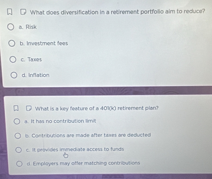 What does diversification in a retirement portfolio aim to reduce?
a. Risk
b. Investment fees
c. Taxes
d. Inflation
What is a key feature of a 401(k) retirement plan?
a. It has no contribution limit
b. Contributions are made after taxes are deducted
c. It provides immediate access to funds
d. Employers may offer matching contributions