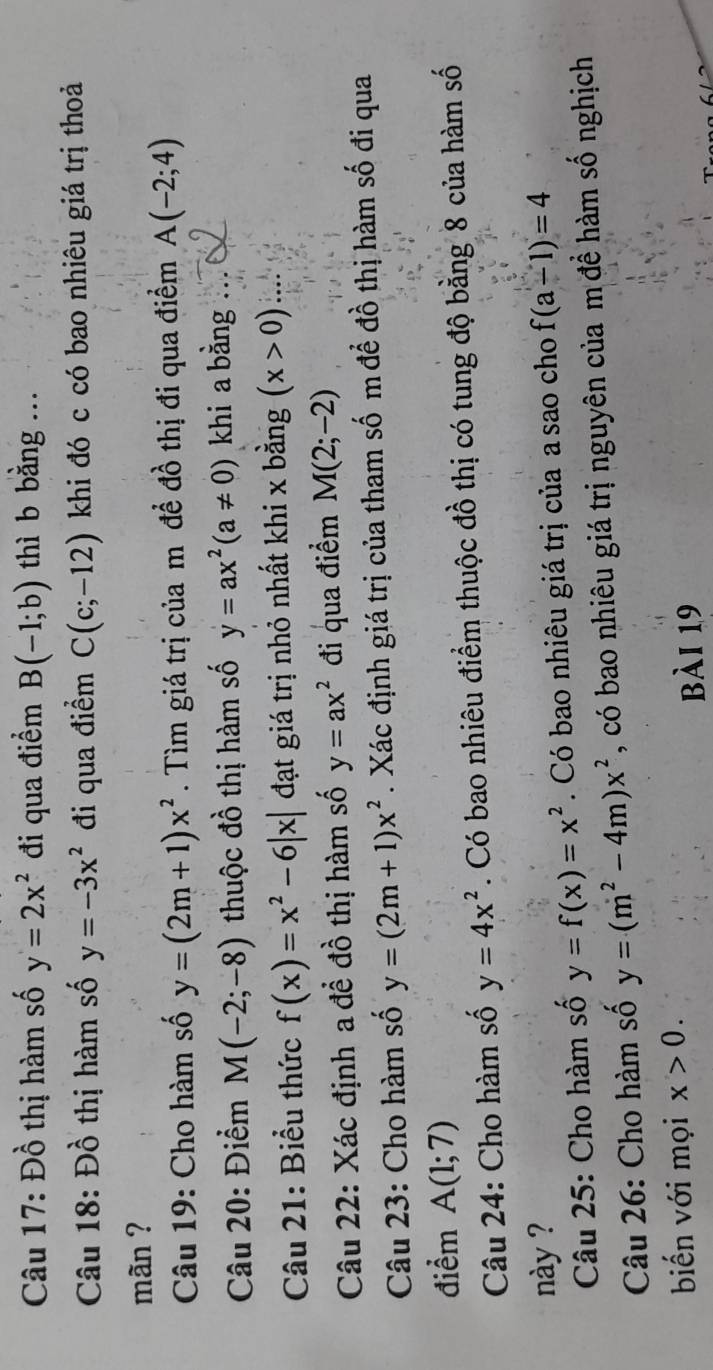 Đồ thị hàm số y=2x^2 đi qua điểm B(-1;b) thì b bằng ... 
Câu 18: D ồ thị hàm số y=-3x^2 đi qua điểm C(c;-12) khi đó c có bao nhiêu giá trị thoả 
mãn ? 
Câu 19: Cho hàm số y=(2m+1)x^2. Tìm giá trị của m đề đồ thị đi qua điểm A(-2;4)
Câu 20: Điểm M(-2;-8) thuộc đồ thị hàm số y=ax^2(a!= 0) khi a bằng : 
Câu 21: Biểu thức f(x)=x^2-6|x| đạt giá trị nhỏ nhất khi x bằng (x>0). 
Câu 22: Xác định a đề đồ thị hàm số y=ax^2 đi qua điểm M(2;-2)
Câu 23: Cho hàm số y=(2m+1)x^2. Xác định giá trị của tham số m để đồ thị hàm số đi qua 
điểm A(1;7)
Câu 24: Cho hàm số y=4x^2. Có bao nhiêu điểm thuộc đồ thị có tung độ bằng 8 của hàm số 
này ? f(a-1)=4
Câu 25: Cho hàm số y=f(x)=x^2. Có bao nhiêu giá trị của a sao cho 
Câu 26: Cho hàm số y=(m^2-4m)x^2 , có bao nhiêu giá trị nguyên của m đề hàm số nghịch 
biến với mọi x>0. 
bài 19