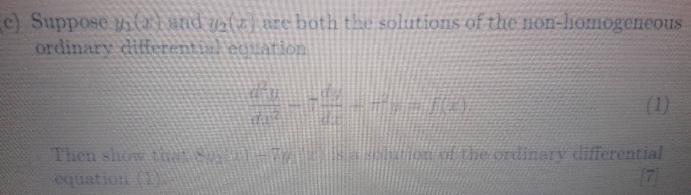 Suppose y_1(x) and y_2(x) are both the solutions of the non-homogeneous 
ordinary differential equation
 d^2y/dx^2 -7 dy/dx +π^2y=f(x). 
(1) 
Then show that 8y_2(x)-7y_1(x) is a solution of the ordinary differential 
equation_(1)