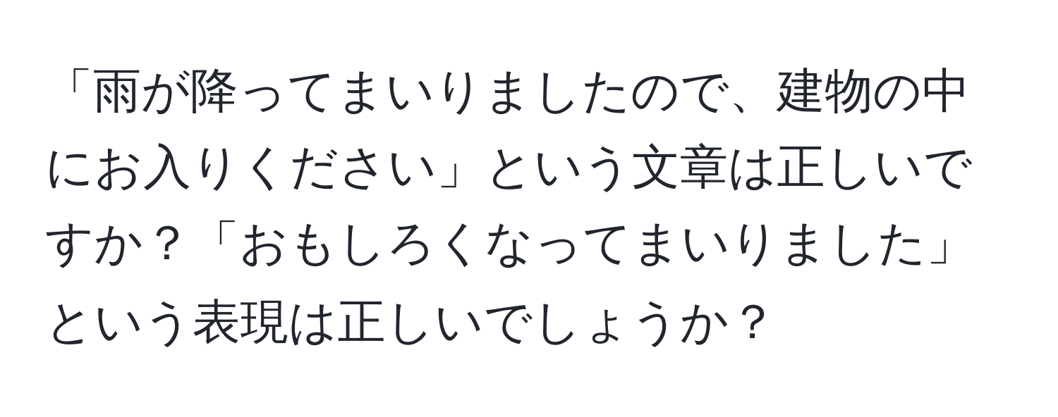 「雨が降ってまいりましたので、建物の中にお入りください」という文章は正しいですか？「おもしろくなってまいりました」という表現は正しいでしょうか？