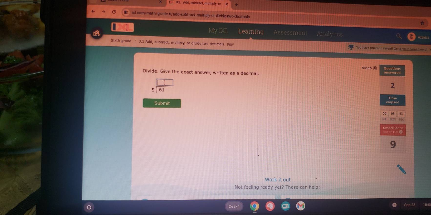 IXL | Add, subtract, multiply, or 
C ixl.com/math/grade-6/add-subtract-multiply-or-divide-two-decimals 
My IXL Learning 
[A Assessment Analytics 
Ariana 
Sixth grade > J.1 Add, subtract, multiply, or divide two decimals P6W You have prizes to reveal! Go to your game board. 
Video ⓑ 
Divide. Give the exact answer, written as a decimal. 
5 
Submit 
Work it out 
Not feeling ready yet? These can help: 
esk 1 Sep 23 10:0