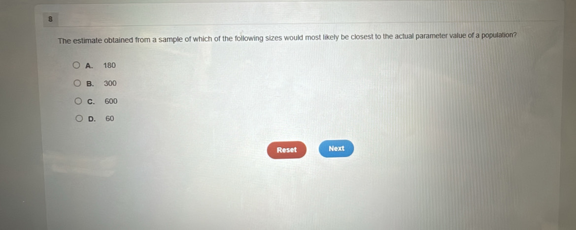 The estimate obtained from a sample of which of the following sizes would most likely be closest to the actual parameter value of a population?
A. 180
B. 300
C. 600
D. 60
Reset Next