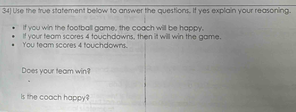 Use the true statement below to answer the questions. If yes explain your reasoning. 
If you win the football game, the coach will be happy. 
If your team scores 4 touchdowns, then it will win the game. 
You team scores 4 touchdowns. 
Does your team win? 
Is the coach happy?