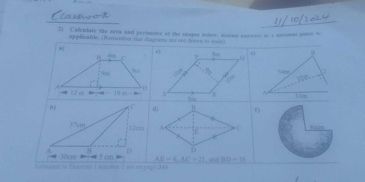 Calculate the area and perimeter of the shapes below. Round answers to 1 decımai place w 
applicable. (Remember that diagrams are not drawn to scale). 
a) 
e) 
b) 
C 
f)
37cm 12cm 8mm
A 
B 
D 
+ 30cm 5 cm
AE=6, AC=21 , and BD=16
Solutions to Exercise 1 number 2 are on page 346