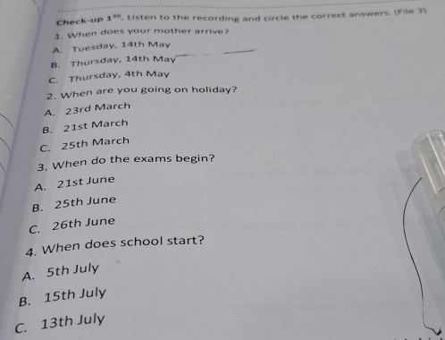 Check-up 1^(20) , Listen to the recording and circle the correct answers. (File 3)
1. When does your mother arrive?
A. Tuesday, 14th May
B. Thursday, 14th May
C. Thursday, 4th May
2. When are you going on holiday?
A. 23rd March
B. 21st March
C. 25th March
3. When do the exams begin?
A. 21st June
B. 25th June
C. 26th June
4. When does school start?
A. 5th July
B. 15th July
C. 13th July