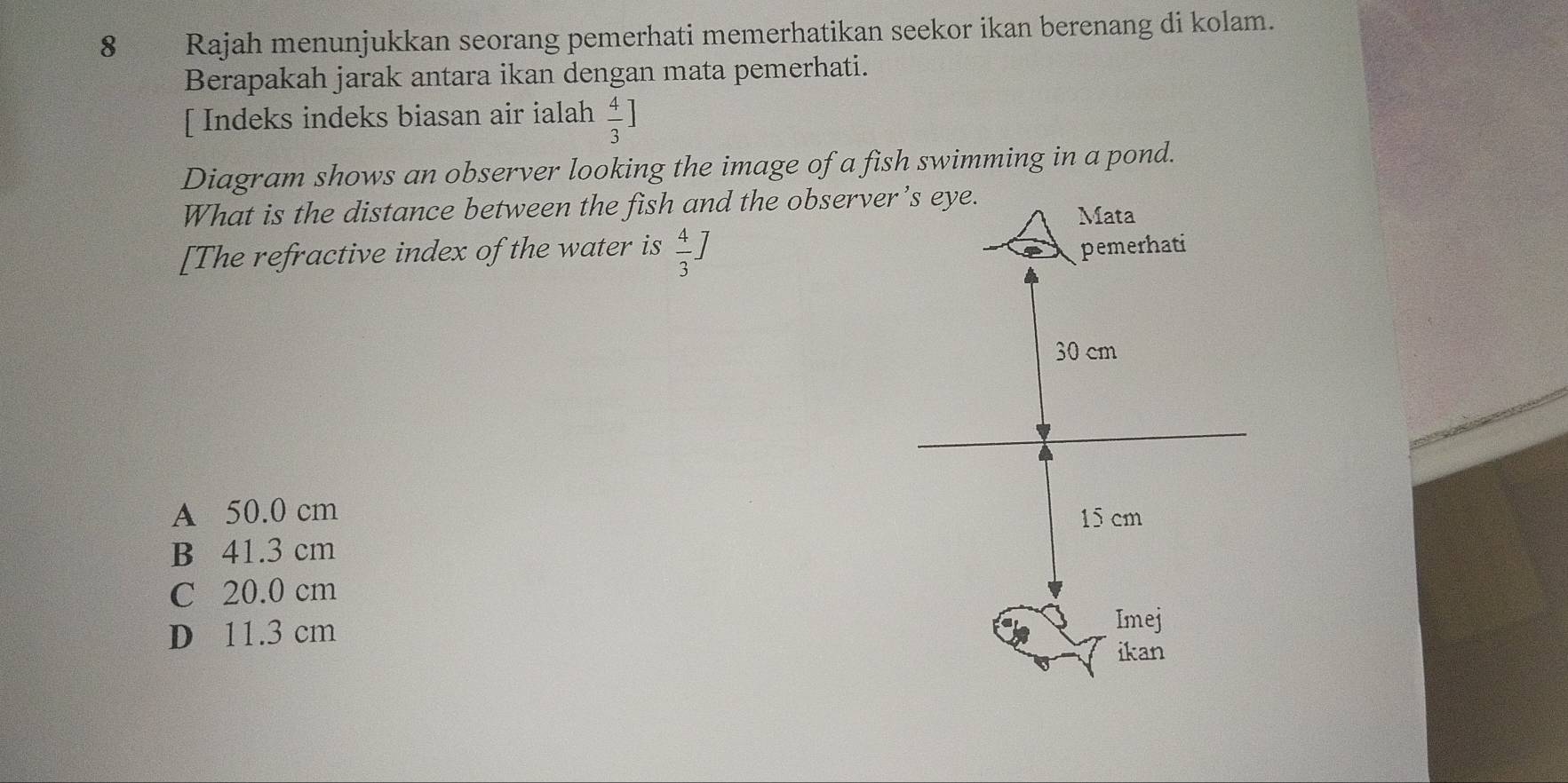 Rajah menunjukkan seorang pemerhati memerhatikan seekor ikan berenang di kolam.
Berapakah jarak antara ikan dengan mata pemerhati.
[ Indeks indeks biasan air ialah  4/3 ]
Diagram shows an observer looking the image of a fish swimming in a pond.
What is the distance between the fish and the obser
[The refractive index of the water is  4/3 ]
A 50.0 cm
B 41.3 cm
C 20.0 cm
D 11.3 cm