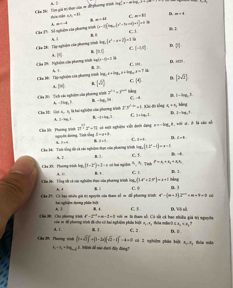 A. 2 .
Câu 26: Tìm giá trị thực của m để phương trình log _3^(2x-mlog _3)x+2m-7=
x_1,x_2
thỏa mãn x_1x_2=81.
B. m=44 C. m=81 D. m=4
D m=-4
Câu 27: Số nghiệm của phương trình (x-2)[log _0.5(x^2-5x+6)+1]=0 là
B. 0. C. 3.
D. 2.
A. 1.
Câu 28: Tập nghiệm của phương trình log _2(x^2-x+2)=1 là
A.  0 . B.  0;1 . C.  -1;0 . D.  1 .
D. 1025 .
Câu 29: Nghiệm của phương trình log (x-1)=2 là
A. 5 . B. 21. C. 101 .
Câu 30: Tập nghiệm của phương trình log _2x+log _4x+log _16x=7 là:
A.  16 . B.  sqrt(2) . C.  4 . D.  2sqrt(2) .
Câu 31: Tích các nghiệm của phương trình 2^(x^2)-1=3^(2x+3) bǎng
A. -3log _23. B. -log _254. C. -4 . D. 1-log _23.
Câu 32: Gọi x_1,x_2 là hai nghiệm của phương trình 2^x.5^(x^2)-2x=1 Khi đó tổng x_1+x_2 bǎng
A. 2-log _52. B. -2+log _52. C. 2+log _52. D. 2-log _25.
Câu 33: Phương trình 27^(frac x-1)x.2^x=72 có một nghiệm viết dưới dạng x=-log _ab , với a, b là các số
nguyên dương. Tính tổng S=a+b.
A. S=4. B. S=5. C. S=6. D. S=8.
Câu 34: Tính tổng tất cả các nghiệm thực của phương trình log _4(3.2^x-1)=x-1
A. 2 . B. 1. C. 5. D. −6.
Câu 35: Phương trình log _2(5-2^x)=2-x có hai ngiệm x_1,x_2 Tính P=x_1+x_2+x_1x_2
A. 11. B. 9 . C. 3 .
D. 2 .
Câu 36: Tổng tất cá các nghiệm thực của phương trình log _6(3.4^x+2.9^x)=x+1 bằng
A. 4 B. 1 C. 0 D. 3
Câu 37: Có bao nhiêu giá trị nguyên của tham số m để phương trình: 4^x-(m+3).2^(x+1)+m+9=0 có
hai nghiệm dương phân biệt.
A. 3 . B. 4 . C. 5 . D. Vô số.
Câu 38: Cho phương trình 4^x-2^(x+2)+m-2=0 với m là tham số. Có tất cả bao nhiêu giá trị nguyên
của mờ để phương trình đã cho có hai nghiệm phân biệt x_1,x_2 thỏa mãn 0≤ x_1
A. 1. B. 3 . C. 2 . D. 0 .
Câu 39: Phương trình (1+sqrt(2))^x+(1-2a)(sqrt(2)-1)^x-4=0 có 2 nghiệm phân biệt x_1,x_2 thỏa mãn
x_1-x_2=log _1+sqrt(2)3 Mệnh đề nào dưới đây đúng?