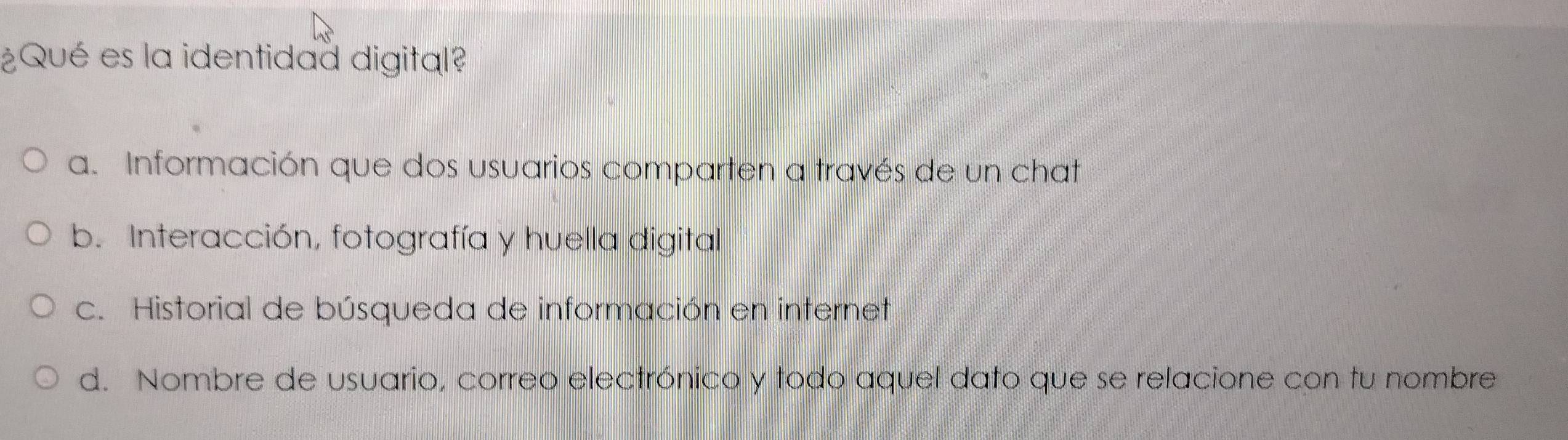 ¿Qué es la identidad digital?
a. Información que dos usuarios comparten a través de un chat
b. Interacción, fotografía y huella digital
c. Historial de búsqueda de información en internet
d. Nombre de usuario, correo electrónico y todo aquel dato que se relacione con tu nombre