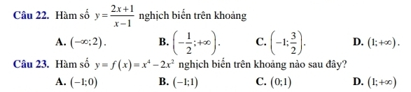 Hàm số y= (2x+1)/x-1  nghịch biển trên khoảng
A. (-∈fty ;2). B. (- 1/2 ;+∈fty ). C. (-1; 3/2 ). D. (1;+∈fty ). 
Câu 23. Hàm số y=f(x)=x^4-2x^2 nghịch biến trên khoảng nào sau đây?
A. (-1;0) B. (-1;1) C. (0;1) D. (1;+∈fty )