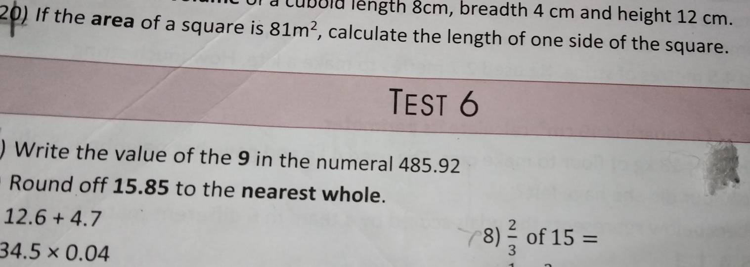 a cubold length 8cm, breadth 4 cm and height 12 cm. 
20) If the area of a square is 81m^2 , calculate the length of one side of the square. 
Test 6 
Write the value of the 9 in the numeral 485.92
Round off 15.85 to the nearest whole.
12.6+4.7
34.5* 0.04
8)  2/3  of 15=