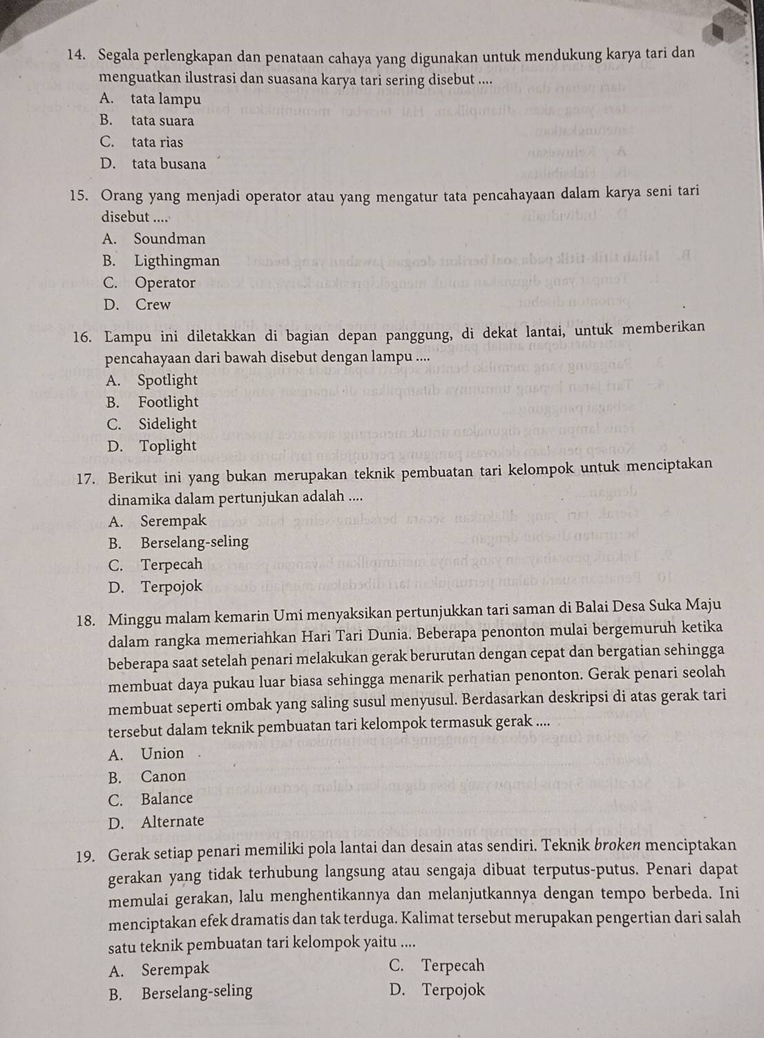 Segala perlengkapan dan penataan cahaya yang digunakan untuk mendukung karya tari dan
menguatkan ilustrasi dan suasana karya tari sering disebut ....
A. tata lampu
B. tata suara
C. tata rias
D. tata busana
15. Orang yang menjadi operator atau yang mengatur tata pencahayaan dalam karya seni tari
disebut ....
A. Soundman
B. Ligthingman
C. Operator
D. Crew
16. Lampu ini diletakkan di bagian depan panggung, di dekat lantai, untuk memberikan
pencahayaan dari bawah disebut dengan lampu ....
A. Spotlight
B. Footlight
C. Sidelight
D. Toplight
17. Berikut ini yang bukan merupakan teknik pembuatan tari kelompok untuk menciptakan
dinamika dalam pertunjukan adalah ....
A. Serempak
B. Berselang-seling
C. Terpecah
D. Terpojok
18. Minggu malam kemarin Umi menyaksikan pertunjukkan tari saman di Balai Desa Suka Maju
dalam rangka memeriahkan Hari Tari Dunia. Beberapa penonton mulai bergemuruh ketika
beberapa saat setelah penari melakukan gerak berurutan dengan cepat dan bergatian sehingga
membuat daya pukau luar biasa sehingga menarik perhatian penonton. Gerak penari seolah
membuat seperti ombak yang saling susul menyusul. Berdasarkan deskripsi di atas gerak tari
tersebut dalam teknik pembuatan tari kelompok termasuk gerak ....
A. Union
B. Canon
C. Balance
D. Alternate
19. Gerak setiap penari memiliki pola lantai dan desain atas sendiri. Teknik broken menciptakan
gerakan yang tidak terhubung langsung atau sengaja dibuat terputus-putus. Penari dapat
memulai gerakan, lalu menghentikannya dan melanjutkannya dengan tempo berbeda. Ini
menciptakan efek dramatis dan tak terduga. Kalimat tersebut merupakan pengertian dari salah
satu teknik pembuatan tari kelompok yaitu ....
A. Serempak C. Terpecah
B. Berselang-seling D. Terpojok