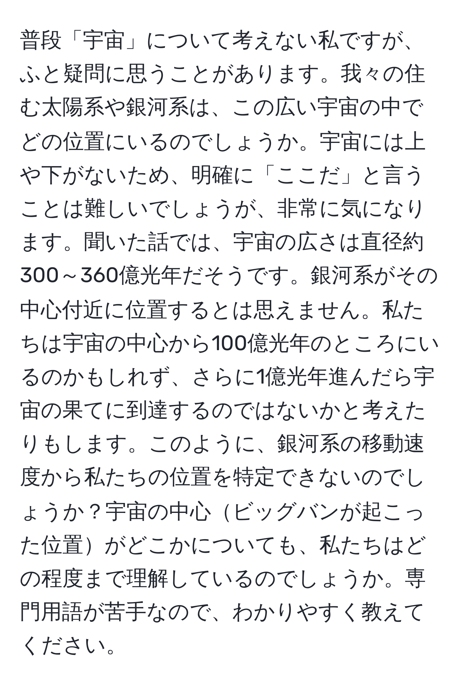 普段「宇宙」について考えない私ですが、ふと疑問に思うことがあります。我々の住む太陽系や銀河系は、この広い宇宙の中でどの位置にいるのでしょうか。宇宙には上や下がないため、明確に「ここだ」と言うことは難しいでしょうが、非常に気になります。聞いた話では、宇宙の広さは直径約300～360億光年だそうです。銀河系がその中心付近に位置するとは思えません。私たちは宇宙の中心から100億光年のところにいるのかもしれず、さらに1億光年進んだら宇宙の果てに到達するのではないかと考えたりもします。このように、銀河系の移動速度から私たちの位置を特定できないのでしょうか？宇宙の中心ビッグバンが起こった位置がどこかについても、私たちはどの程度まで理解しているのでしょうか。専門用語が苦手なので、わかりやすく教えてください。