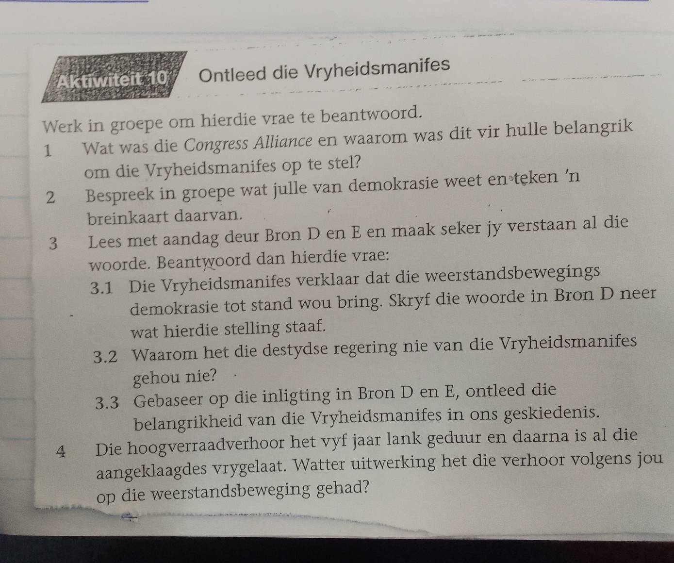 Aktiwiteit 10 Ontleed die Vryheidsmanifes 
Werk in groepe om hierdie vrae te beantwoord. 
1 Wat was die Congress Alliance en waarom was dit vir hulle belangrik 
om die Vryheidsmanifes op te stel? 
2 Bespreek in groepe wat julle van demokrasie weet en teken 'n 
breinkaart daarvan. 
3 Lees met aandag deur Bron D en E en maak seker jy verstaan al die 
woorde. Beantwoord dan hierdie vrae: 
3.1 Die Vryheidsmanifes verklaar dat die weerstandsbewegings 
demokrasie tot stand wou bring. Skryf die woorde in Bron D neer 
wat hierdie stelling staaf. 
3.2 Waarom het die destydse regering nie van die Vryheidsmanifes 
gehou nie? 
3.3 Gebaseer op die inligting in Bron D en E, ontleed die 
belangrikheid van die Vryheidsmanifes in ons geskiedenis. 
4 Die hoogverraadverhoor het vyf jaar lank geduur en daarna is al die 
aangeklaagdes vrygelaat. Watter uitwerking het die verhoor volgens jou 
op die weerstandsbeweging gehad?