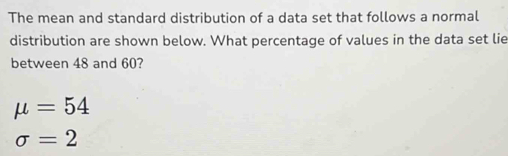 The mean and standard distribution of a data set that follows a normal 
distribution are shown below. What percentage of values in the data set lie 
between 48 and 60?
mu =54
sigma =2